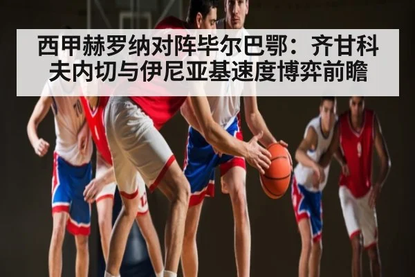 西甲赫罗纳对阵毕尔巴鄂:齐甘科夫内切与伊尼亚基速度博弈前瞻