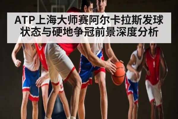 ATP上海大师赛阿尔卡拉斯发球状态与硬地争冠前景深度分析